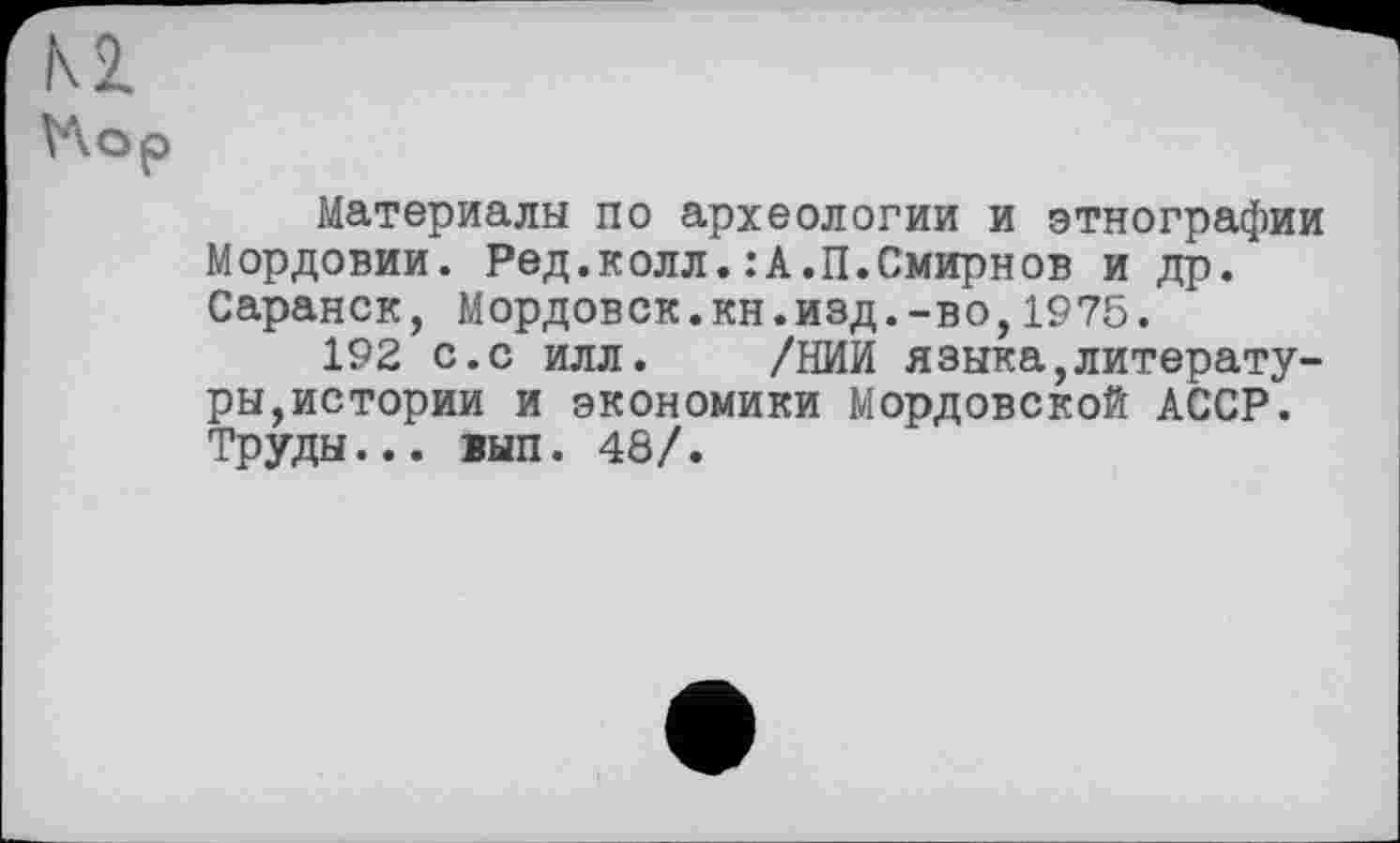 ﻿Материалы по археологии и этнографии Мордовии. Ред,колл.:А.П.Смирнов и др. Саранск, Мордовск.кн.изд.-во,1975.
192 с.с илл. /НИИ языка,литературы,истории и экономики Мордовской АССР. Труды... вып. 48/.